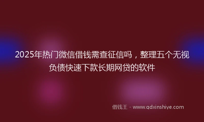 2025年热门微信借钱需查征信吗，整理五个无视负债快速下款长期网贷的软件