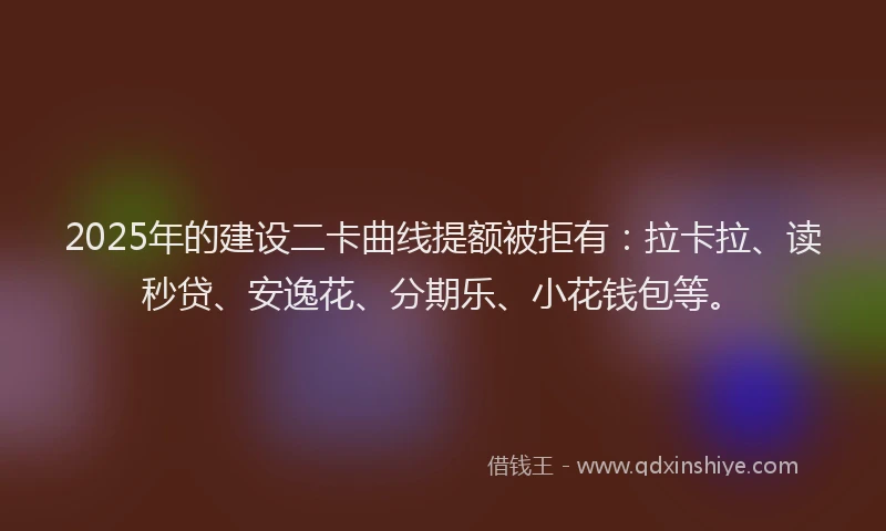 2025年的建设二卡曲线提额被拒有：拉卡拉、读秒贷、安逸花、分期乐、小花钱包等。