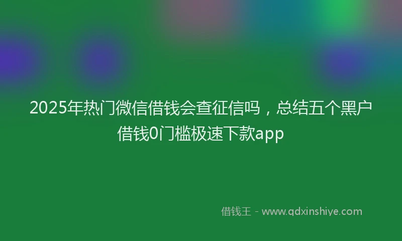 2025年热门微信借钱会查征信吗，总结五个黑户借钱0门槛极速下款app