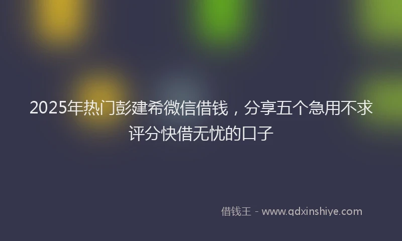 2025年热门彭建希微信借钱，分享五个急用不求评分快借无忧的口子