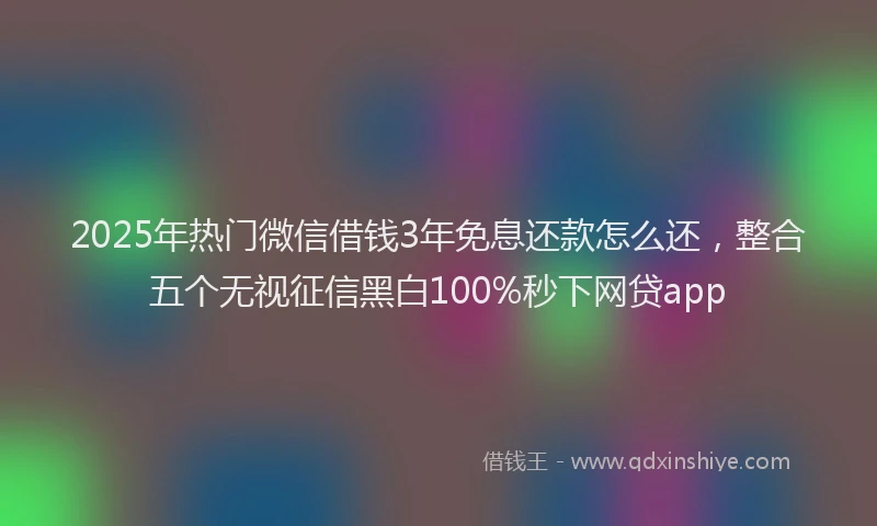 2025年热门微信借钱3年免息还款怎么还，整合五个无视征信黑白100%秒下网贷app