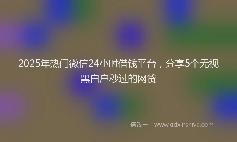 2025年热门微信24小时借钱平台，分享5个无视黑白户秒过的网贷