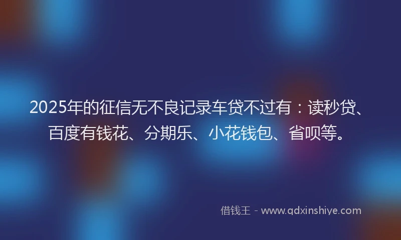2025年的征信无不良记录车贷不过有：读秒贷、百度有钱花、分期乐、小花钱包、省呗等。