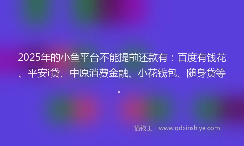 2025年的小鱼平台不能提前还款有：百度有钱花、平安i贷、中原消费金融、小花钱包、随身贷等。