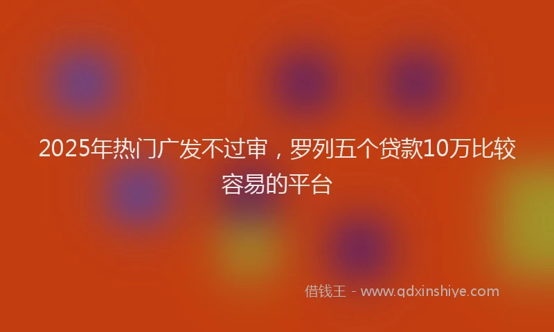 2025年热门广发不过审，罗列五个贷款10万比较容易的平台