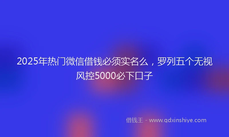 2025年热门微信借钱必须实名么，罗列五个无视风控5000必下口子