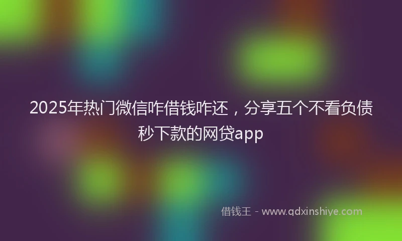 2025年热门微信咋借钱咋还，分享五个不看负债秒下款的网贷app