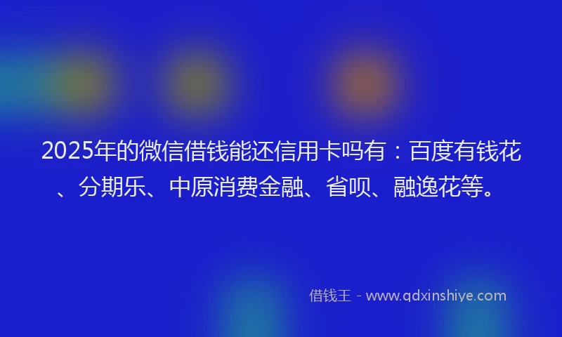 2025年的微信借钱能还信用卡吗有：百度有钱花、分期乐、中原消费金融、省呗、融逸花等。