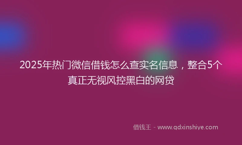 2025年热门微信借钱怎么查实名信息，整合5个真正无视风控黑白的网贷