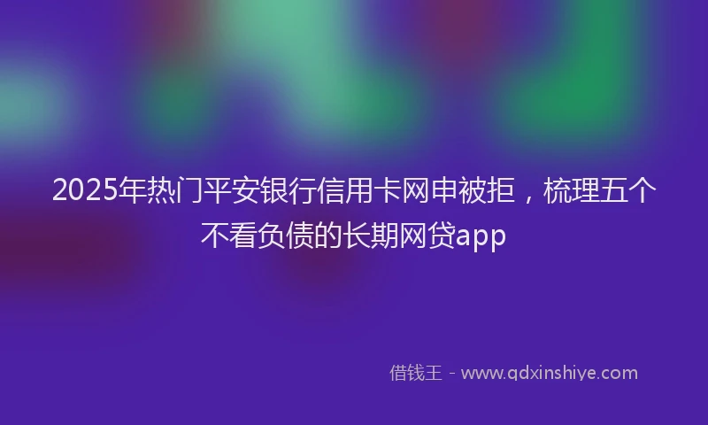 2025年热门平安银行信用卡网申被拒，梳理五个不看负债的长期网贷app