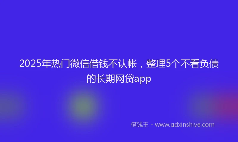2025年热门微信借钱不认帐，整理5个不看负债的长期网贷app