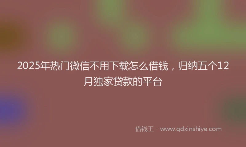 2025年热门微信不用下载怎么借钱，归纳五个12月独家贷款的平台