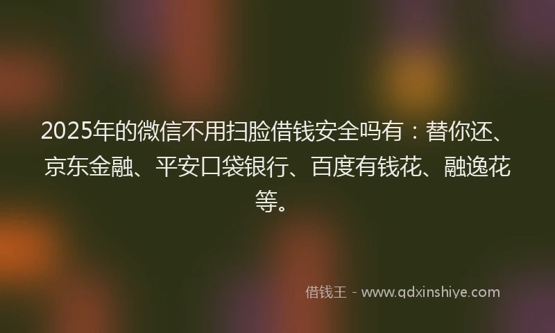 2025年的微信不用扫脸借钱安全吗有：替你还、京东金融、平安口袋银行、百度有钱花、融逸花等。