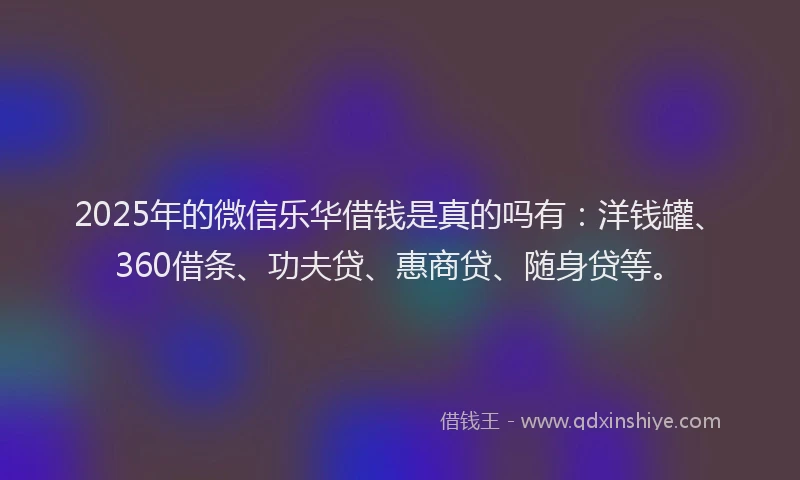 2025年的微信乐华借钱是真的吗有：洋钱罐、360借条、功夫贷、惠商贷、随身贷等。