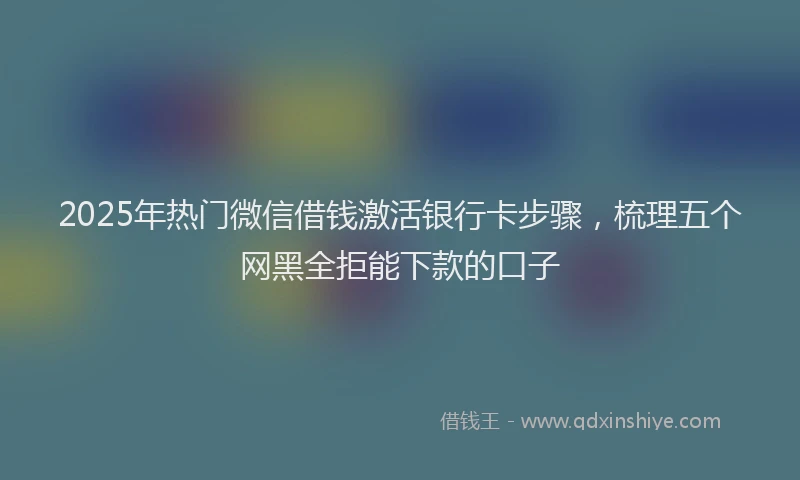 2025年热门微信借钱激活银行卡步骤，梳理五个网黑全拒能下款的口子