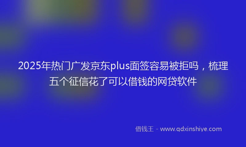2025年热门广发京东plus面签容易被拒吗，梳理五个征信花了可以借钱的网贷软件