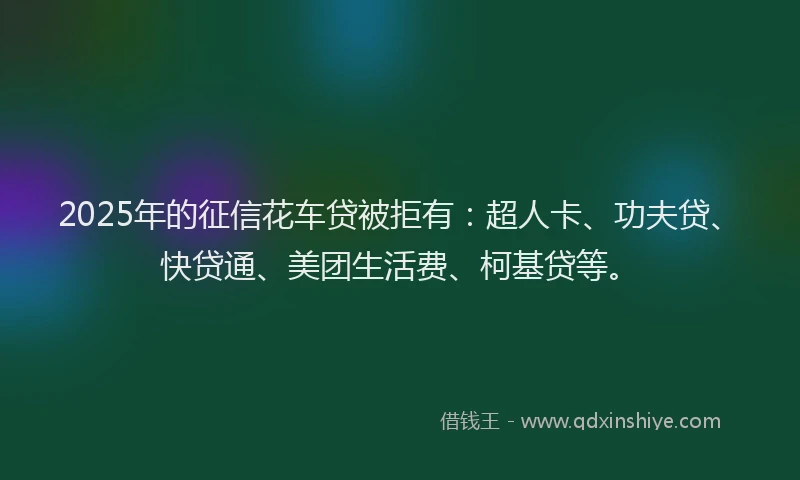 2025年的征信花车贷被拒有：超人卡、功夫贷、快贷通、美团生活费、柯基贷等。