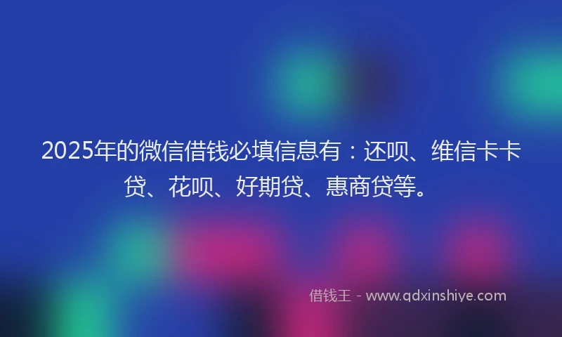 2025年的微信借钱必填信息有：还呗、维信卡卡贷、花呗、好期贷、惠商贷等。