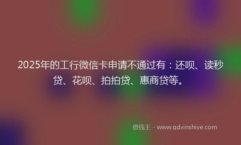 2025年的工行微信卡申请不通过有：还呗、读秒贷、花呗、拍拍贷、惠商贷等。