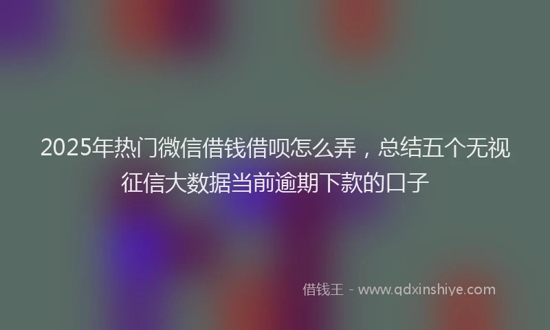 2025年热门微信借钱借呗怎么弄，总结五个无视征信大数据当前逾期下款的口子