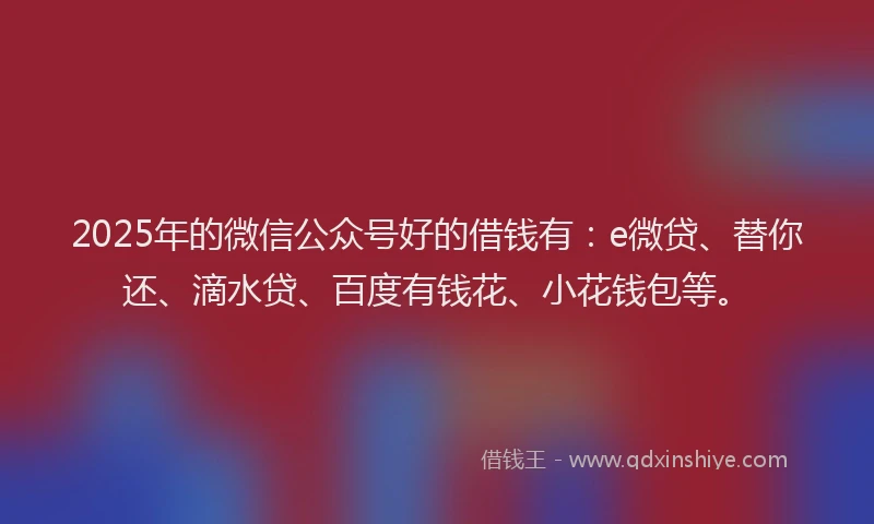 2025年的微信公众号好的借钱有：e微贷、替你还、滴水贷、百度有钱花、小花钱包等。