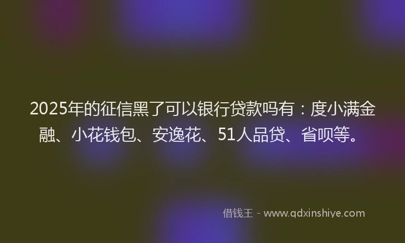 2025年的征信黑了可以银行贷款吗有：度小满金融、小花钱包、安逸花、51人品贷、省呗等。