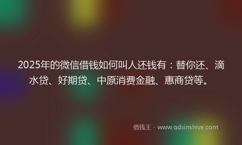 2025年的微信借钱如何叫人还钱有：替你还、滴水贷、好期贷、中原消费金融、惠商贷等。