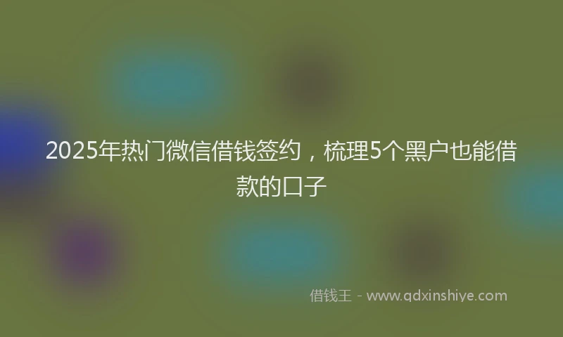2025年热门微信借钱签约，梳理5个黑户也能借款的口子