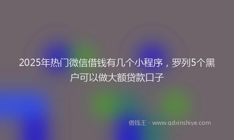 2025年热门微信借钱有几个小程序，罗列5个黑户可以做大额贷款口子