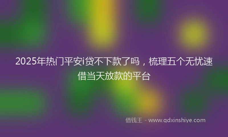 2025年热门平安i贷不下款了吗，梳理五个无忧速借当天放款的平台