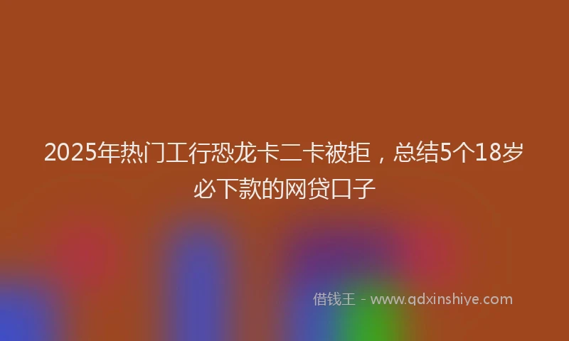 2025年热门工行恐龙卡二卡被拒，总结5个18岁必下款的网贷口子