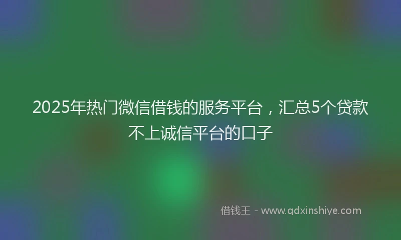 2025年热门微信借钱的服务平台，汇总5个贷款不上诚信平台的口子
