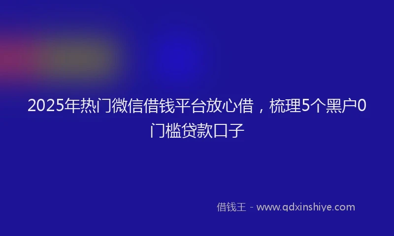 2025年热门微信借钱平台放心借，梳理5个黑户0门槛贷款口子