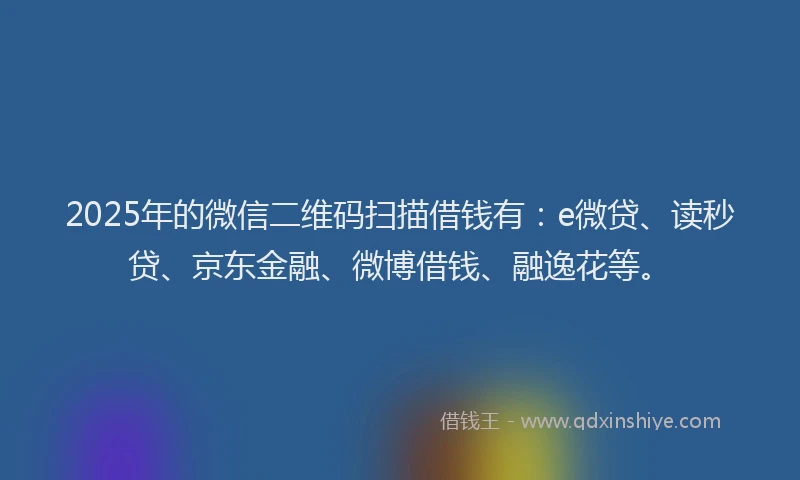 2025年的微信二维码扫描借钱有：e微贷、读秒贷、京东金融、微博借钱、融逸花等。