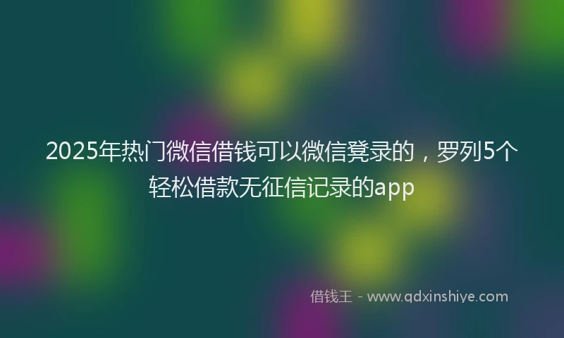 2025年热门微信借钱可以微信凳录的，罗列5个轻松借款无征信记录的app
