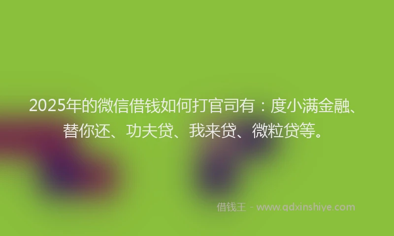2025年的微信借钱如何打官司有：度小满金融、替你还、功夫贷、我来贷、微粒贷等。