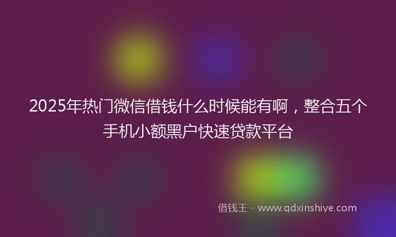 2025年热门微信借钱什么时候能有啊，整合五个手机小额黑户快速贷款平台