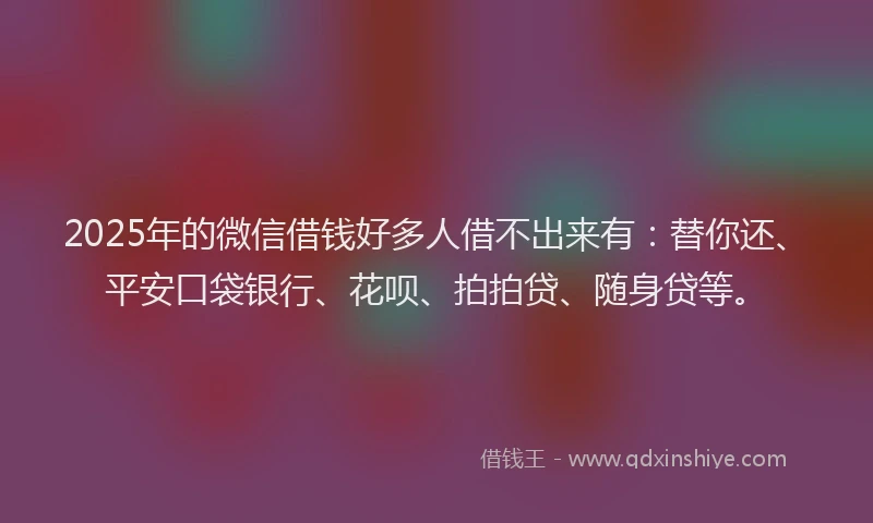2025年的微信借钱好多人借不出来有：替你还、平安口袋银行、花呗、拍拍贷、随身贷等。