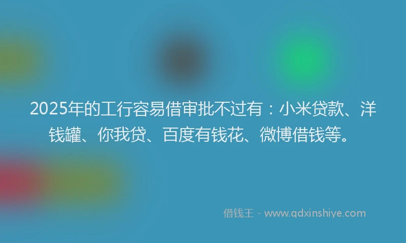 2025年的工行容易借审批不过有：小米贷款、洋钱罐、你我贷、百度有钱花、微博借钱等。