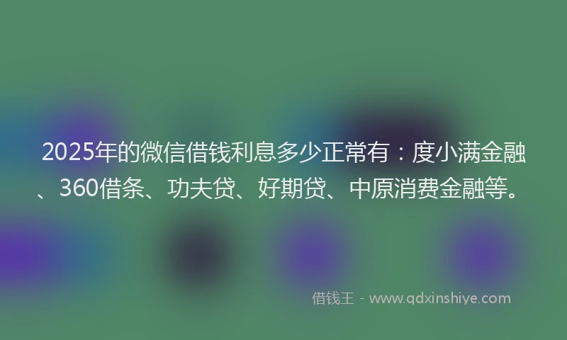 2025年的微信借钱利息多少正常有：度小满金融、360借条、功夫贷、好期贷、中原消费金融等。