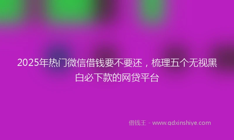 2025年热门微信借钱要不要还，梳理五个无视黑白必下款的网贷平台