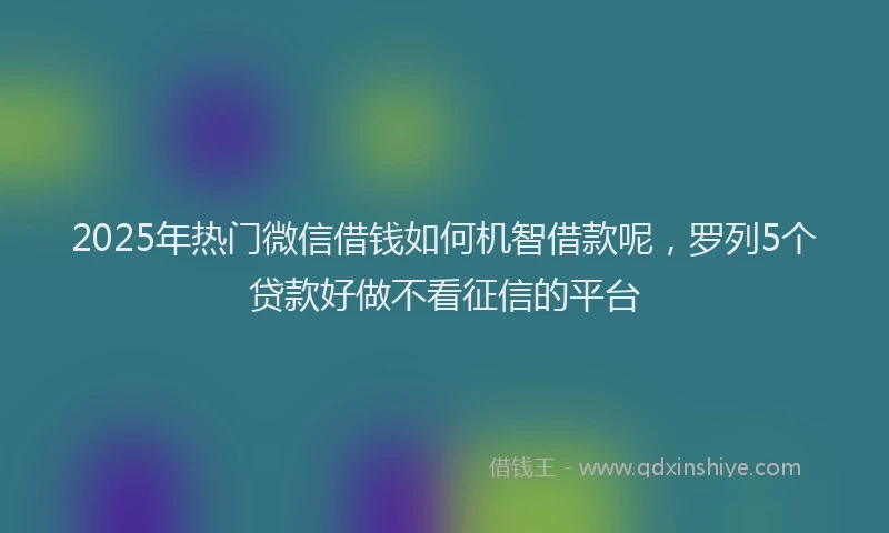 2025年热门微信借钱如何机智借款呢，罗列5个贷款好做不看征信的平台