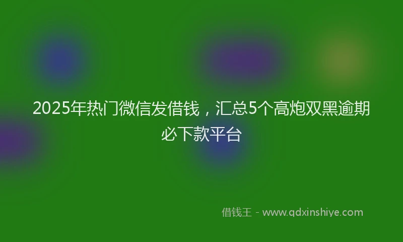 2025年热门微信发借钱，汇总5个高炮双黑逾期必下款平台
