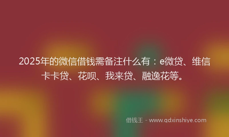 2025年的微信借钱需备注什么有：e微贷、维信卡卡贷、花呗、我来贷、融逸花等。