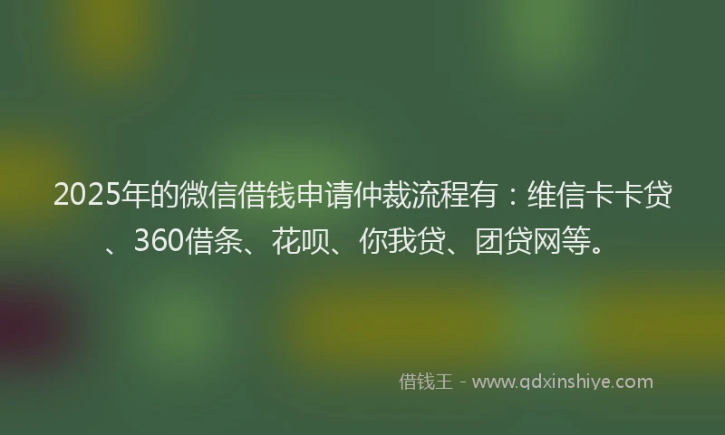 2025年的微信借钱申请仲裁流程有：维信卡卡贷、360借条、花呗、你我贷、团贷网等。
