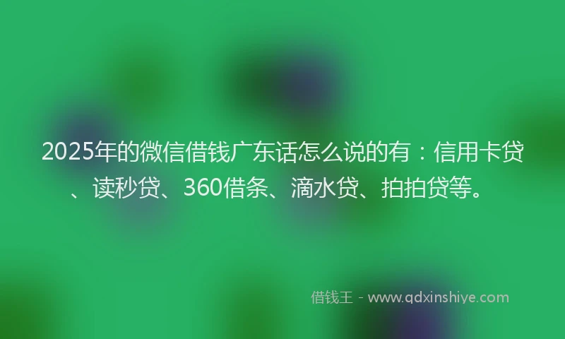 2025年的微信借钱广东话怎么说的有：信用卡贷、读秒贷、360借条、滴水贷、拍拍贷等。
