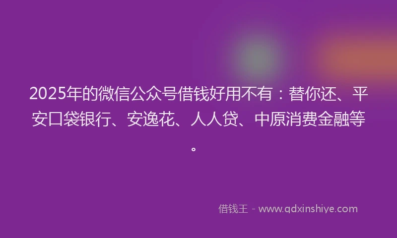 2025年的微信公众号借钱好用不有：替你还、平安口袋银行、安逸花、人人贷、中原消费金融等。