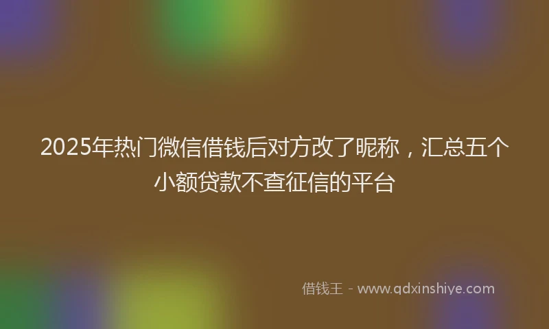 2025年热门微信借钱后对方改了昵称，汇总五个小额贷款不查征信的平台