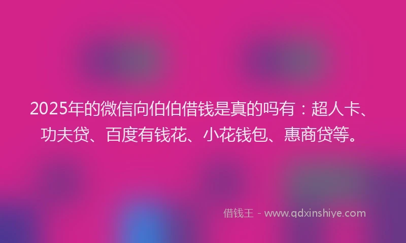 2025年的微信向伯伯借钱是真的吗有：超人卡、功夫贷、百度有钱花、小花钱包、惠商贷等。