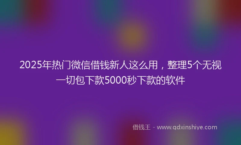 2025年热门微信借钱新人这么用，整理5个无视一切包下款5000秒下款的软件